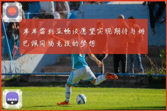 库库雷利亚畅谈愿望实现期待与姆巴佩同场竞技的梦想