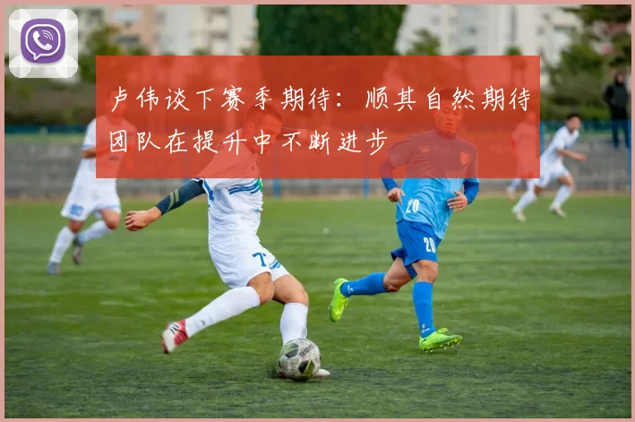 卢伟谈下赛季期待：顺其自然期待团队在提升中不断进步