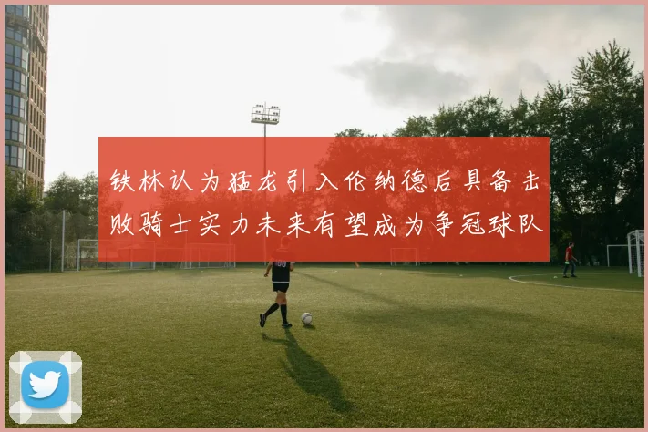 铁林认为猛龙引入伦纳德后具备击败骑士实力未来有望成为争冠球队