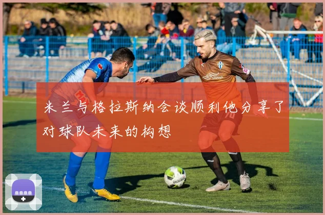 米兰与格拉斯纳会谈顺利他分享了对球队未来的构想