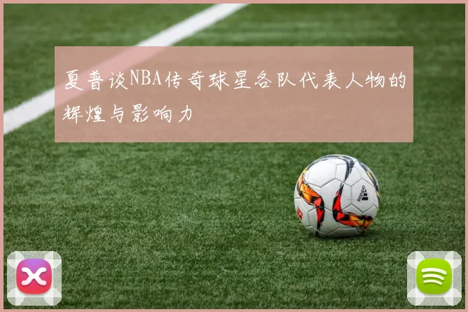 夏普谈NBA传奇球星各队代表人物的辉煌与影响力