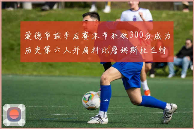 爱德华兹季后赛末节狂砍300分成为历史第六人并肩科比詹姆斯杜兰特韦德