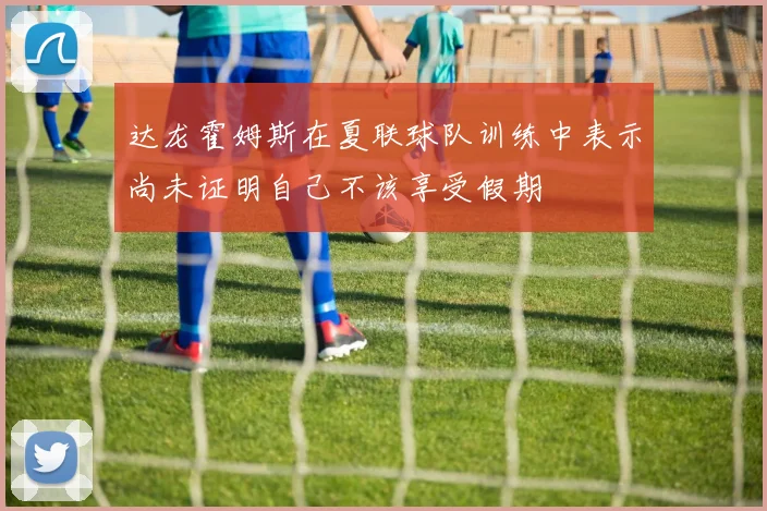 达龙霍姆斯在夏联球队训练中表示尚未证明自己不该享受假期
