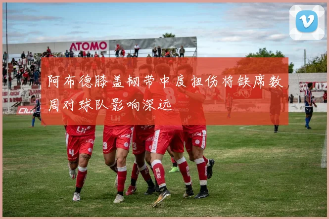 阿布德膝盖韧带中度扭伤将缺席数周对球队影响深远