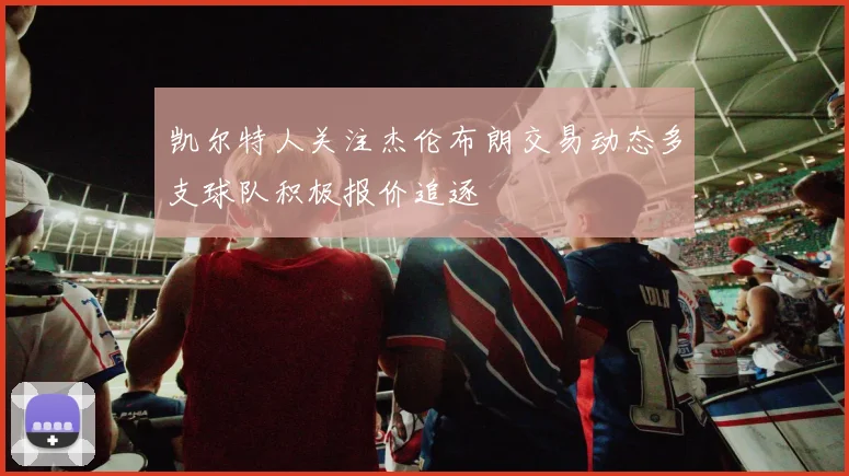凯尔特人关注杰伦布朗交易动态多支球队积极报价追逐