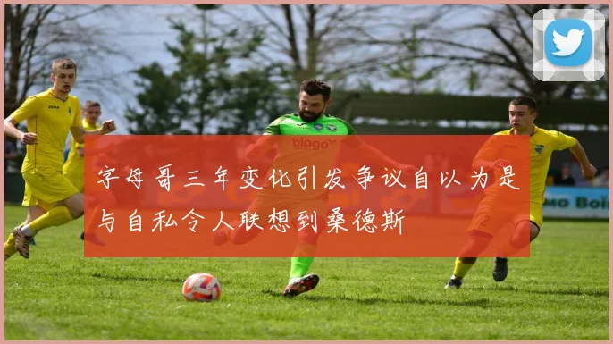 字母哥三年变化引发争议自以为是与自私令人联想到桑德斯