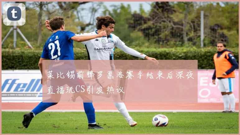 莱比锡前锋罗慕洛赛季结束后深夜直播玩CS引发热议