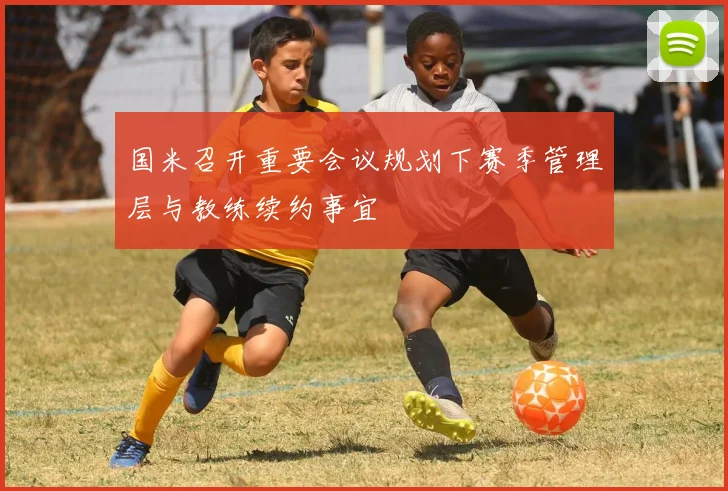 国米召开重要会议规划下赛季管理层与教练续约事宜