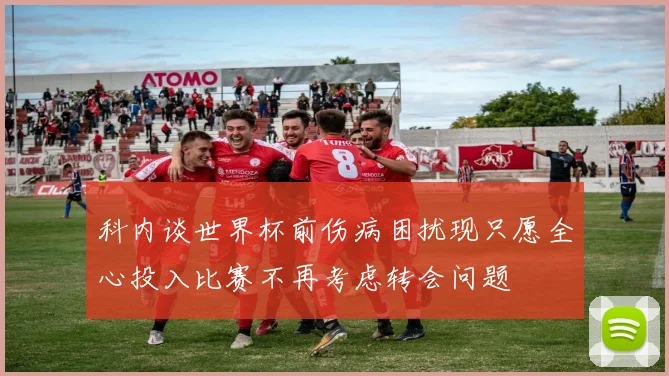 科内谈世界杯前伤病困扰现只愿全心投入比赛不再考虑转会问题