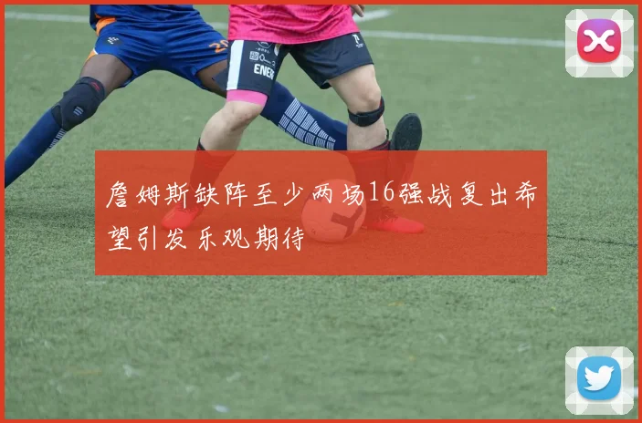 詹姆斯缺阵至少两场16强战复出希望引发乐观期待