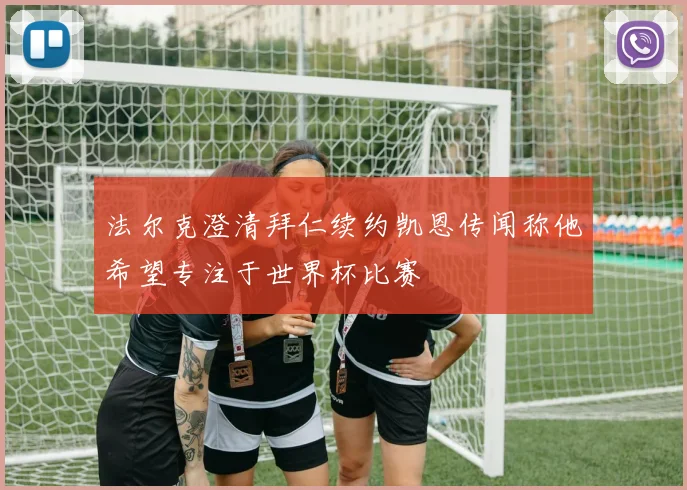 法尔克澄清拜仁续约凯恩传闻称他希望专注于世界杯比赛