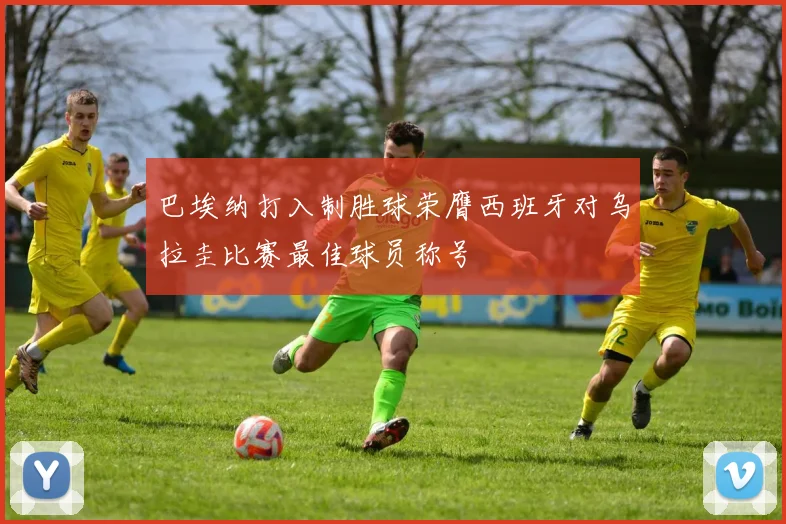 巴埃纳打入制胜球荣膺西班牙对乌拉圭比赛最佳球员称号