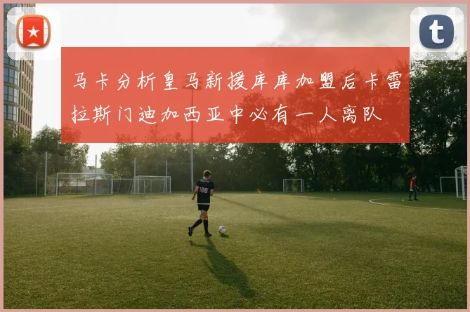 马卡分析皇马新援库库加盟后卡雷拉斯门迪加西亚中必有一人离队