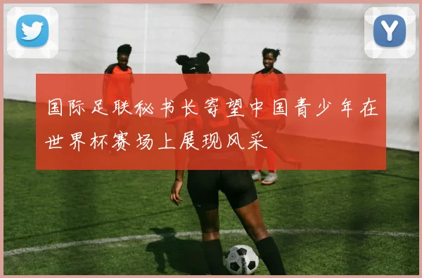 国际足联秘书长寄望中国青少年在世界杯赛场上展现风采