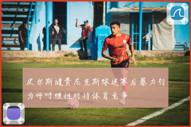 皮尔斯谴责尼克斯球迷赛后暴力行为呼吁理性对待体育竞争