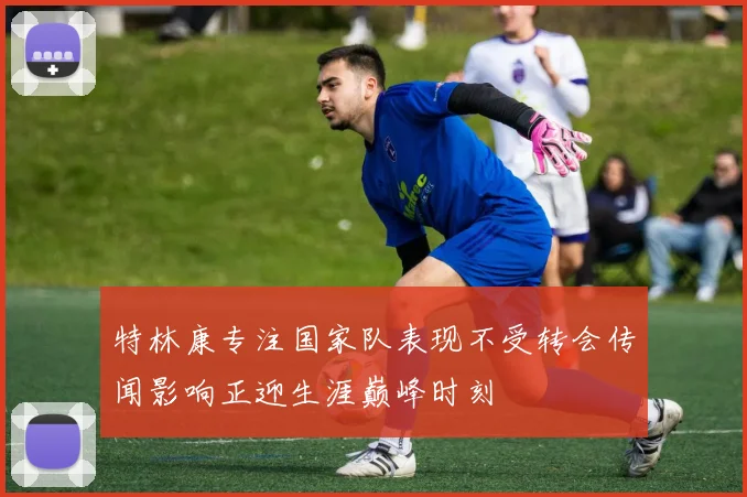 特林康专注国家队表现不受转会传闻影响正迎生涯巅峰时刻