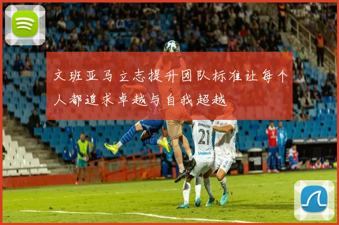 文班亚马立志提升团队标准让每个人都追求卓越与自我超越