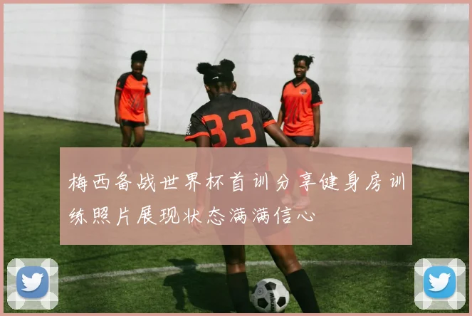 梅西备战世界杯首训分享健身房训练照片展现状态满满信心