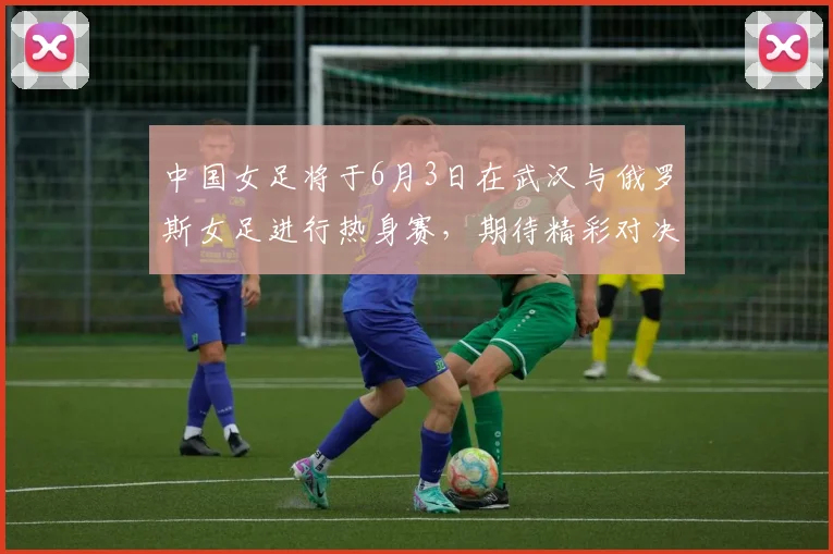 中国女足将于6月3日在武汉与俄罗斯女足进行热身赛，期待精彩对决