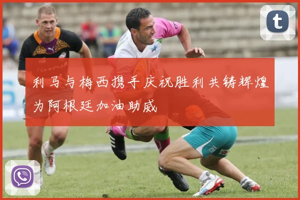 利马与梅西携手庆祝胜利共铸辉煌为阿根廷加油助威