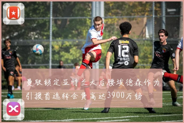 曼联锁定亚特兰大后腰埃德森作为引援首选转会费高达3900万镑