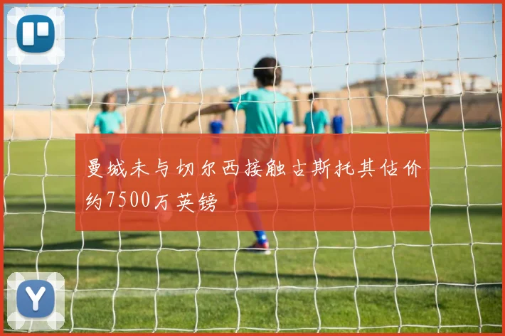 曼城未与切尔西接触古斯托其估价约7500万英镑