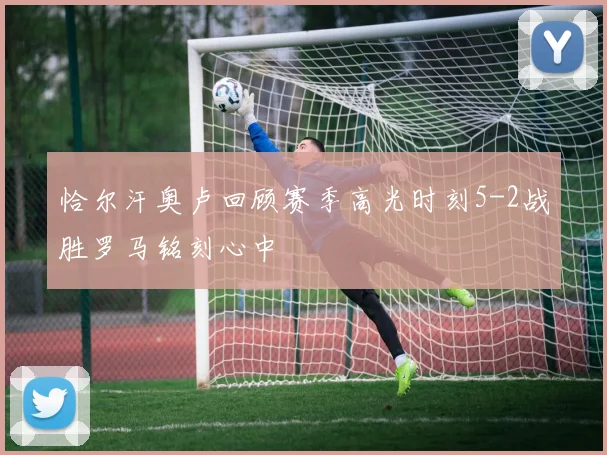 恰尔汗奥卢回顾赛季高光时刻5-2战胜罗马铭刻心中