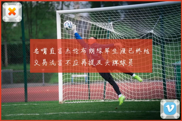 名嘴直言杰伦布朗绿军生涯已终结交易流言不应再提及头牌球员