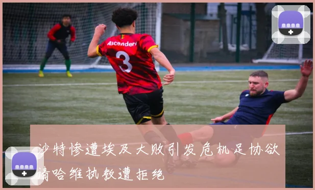 沙特惨遭埃及大败引发危机足协欲请哈维执教遭拒绝