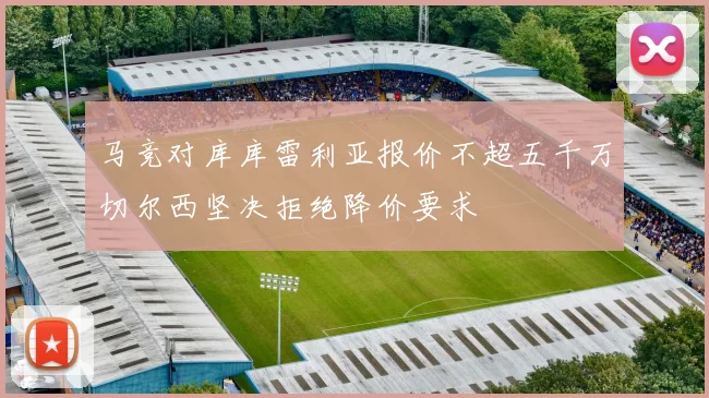 马竞对库库雷利亚报价不超五千万切尔西坚决拒绝降价要求