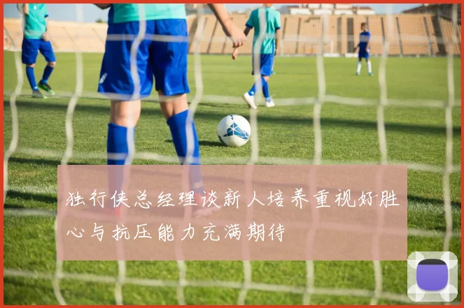 独行侠总经理谈新人培养重视好胜心与抗压能力充满期待
