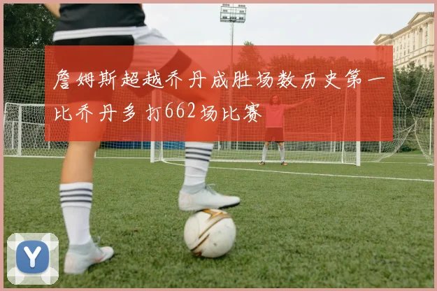 詹姆斯超越乔丹成胜场数历史第一比乔丹多打662场比赛